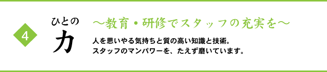 (4) ひとの力 ～教育・研修でスタッフの充実を～ 人を思いやる気持ちと質の高い知識と技術。スタッフのマンパワーを、たえず磨いています。