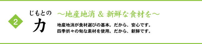 (2) じもとの力 ～地産地消 ＆ 新鮮な食材を～ 地産地消が食材選びの基本。だから、安心です。四季折々の旬な素材を使用。だから、新鮮です。