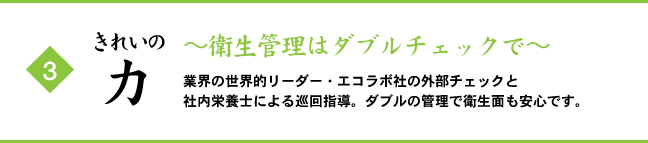 (3) きれいの力 ～衛生管理はダブルチェックで～ 業界の世界的リーダー・エコラボ社の外部チェックと社内栄養士による巡回指導。ダブルの管理で衛生面も安心です。