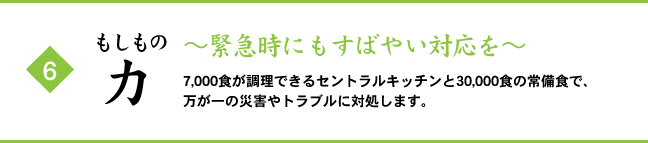 (6) もしもの力 ～緊急時にもすばやい対応を～ 7,000食が調理できるセントラルキッチンと30,000食の常備食で、万が一の災害やトラブルに対処します。