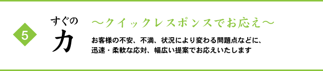 (5) すぐの力 ～クイックレスポンスでお応え～ お客様の不安、不満、状況により変わる問題点などに、迅速・柔軟な応対、幅広い提案でお応えいたします